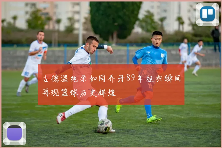 古德温绝杀如同乔丹89年经典瞬间再现篮球历史辉煌