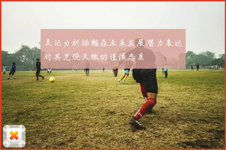 美记分析杨瀚森未来发展潜力表达对其兑现天赋的谨慎态度