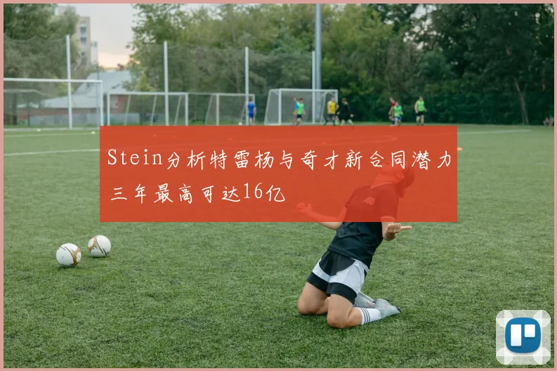 Stein分析特雷杨与奇才新合同潜力三年最高可达16亿