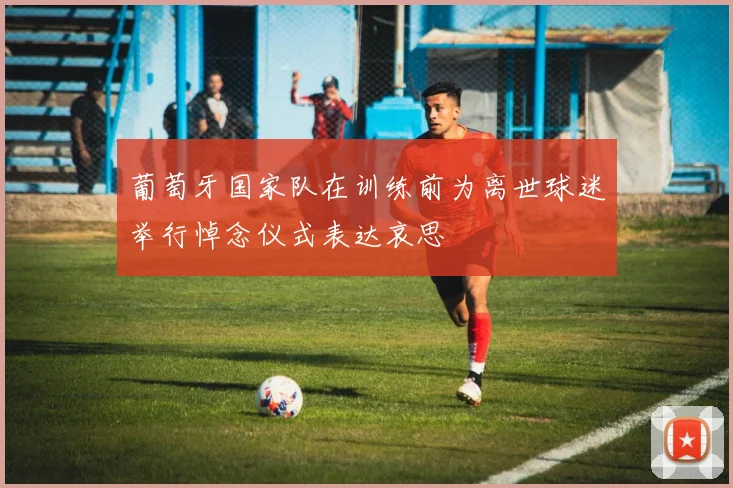 葡萄牙国家队在训练前为离世球迷举行悼念仪式表达哀思
