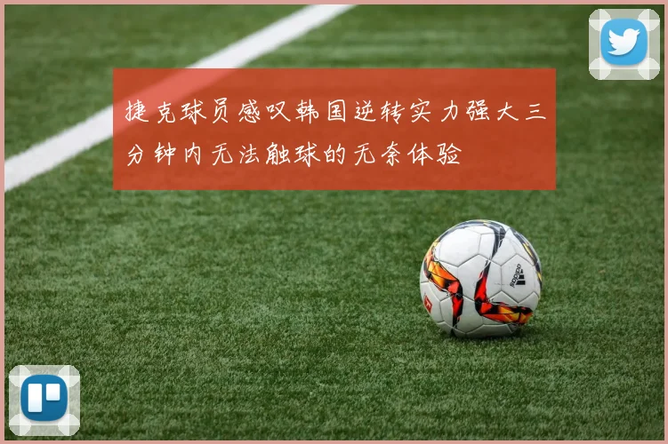 捷克球员感叹韩国逆转实力强大三分钟内无法触球的无奈体验