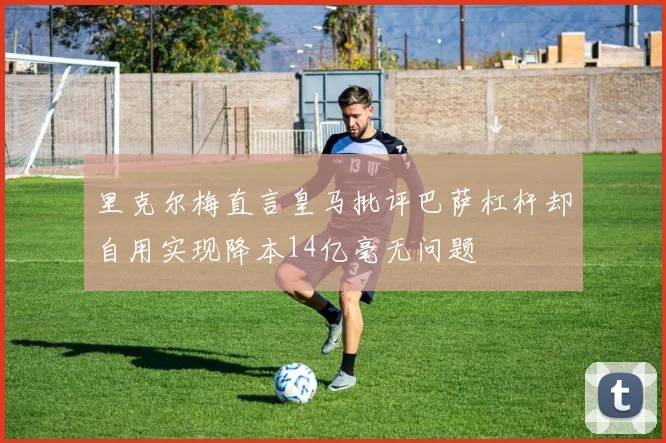 里克尔梅直言皇马批评巴萨杠杆却自用实现降本14亿毫无问题