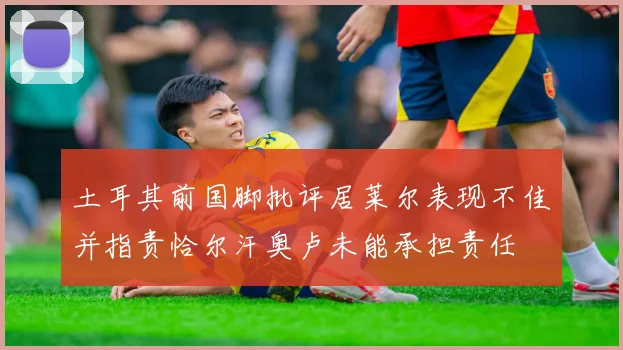 土耳其前国脚批评居莱尔表现不佳并指责恰尔汗奥卢未能承担责任