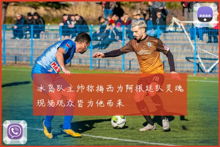 冰岛队主帅称梅西为阿根廷队灵魂现场观众皆为他而来
