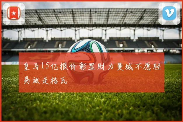皇马15亿报价彰显财力曼城不愿轻易放走格瓦