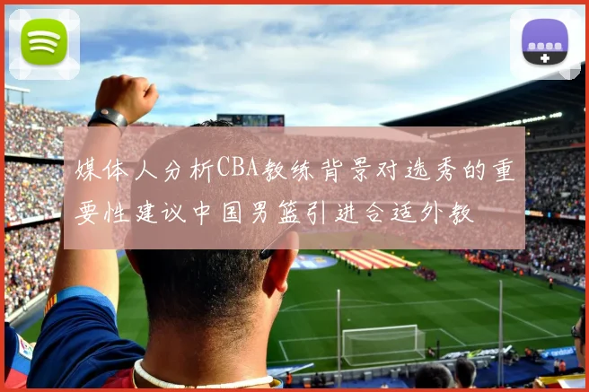媒体人分析CBA教练背景对选秀的重要性建议中国男篮引进合适外教